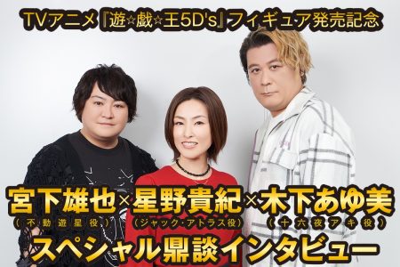 TVアニメ『遊☆戯☆王5D’s』フィギュア発売記念  宮下雄也（不動遊星役）×星野貴紀（ジャック・アトラス役）×木下あゆ美（十六夜アキ役）スペシャル鼎談インタビュー